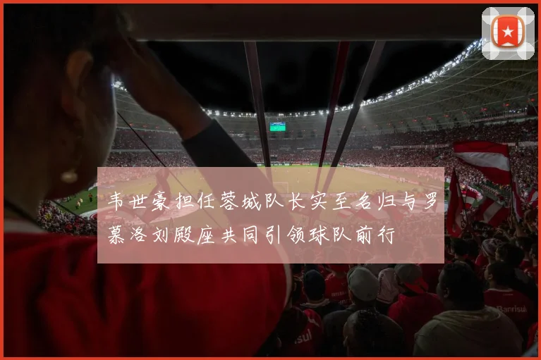 韦世豪担任蓉城队长实至名归与罗慕洛刘殿座共同引领球队前行