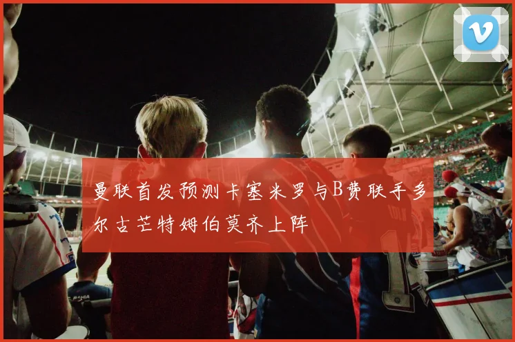 曼联首发预测卡塞米罗与B费联手多尔古芒特姆伯莫齐上阵