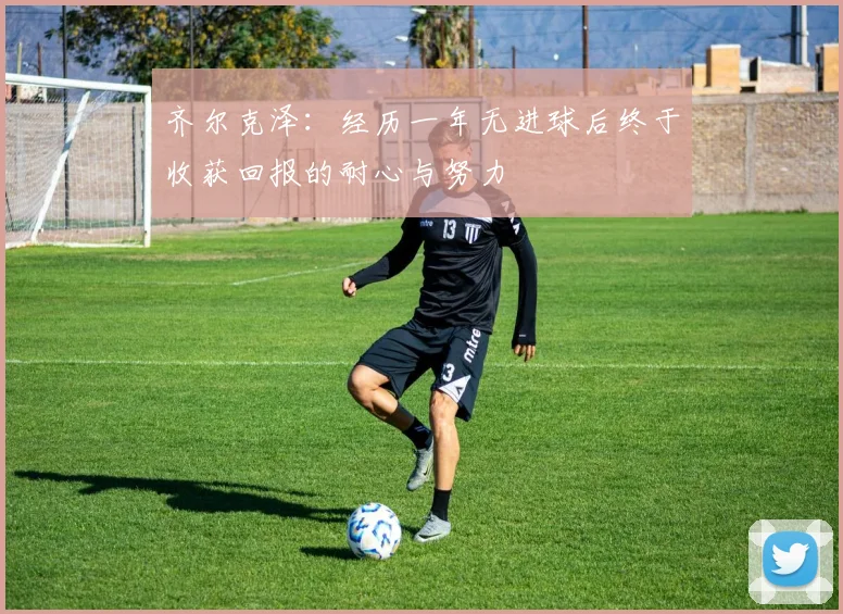 齐尔克泽：经历一年无进球后终于收获回报的耐心与努力