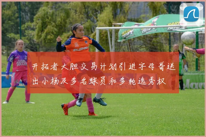 开拓者大胆交易计划引进字母哥送出小杨及多名球员和多轮选秀权