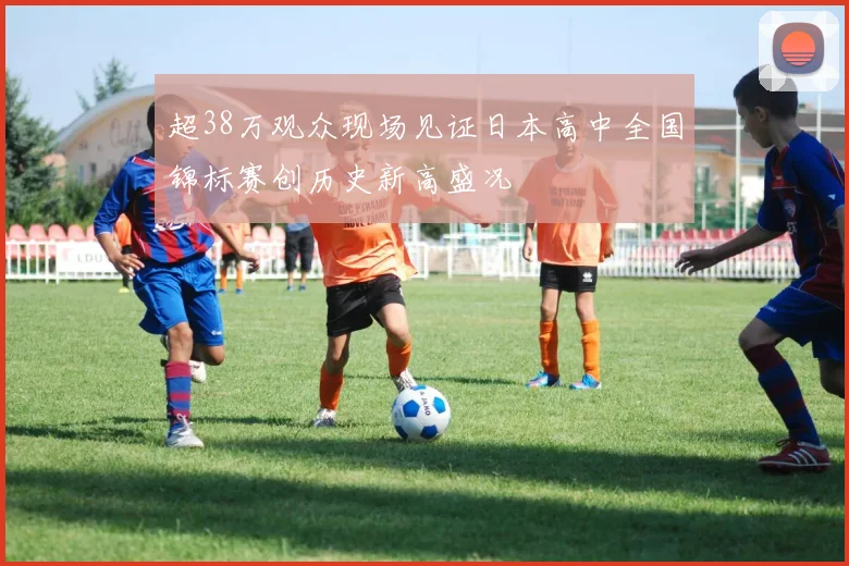 超38万观众现场见证日本高中全国锦标赛创历史新高盛况