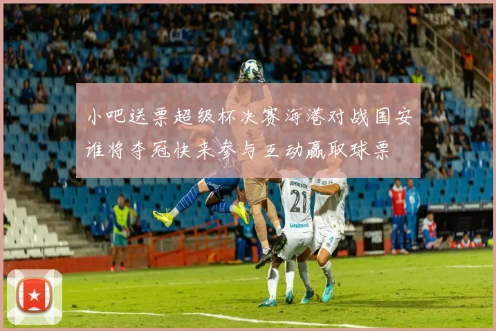 小吧送票超级杯决赛海港对战国安谁将夺冠快来参与互动赢取球票