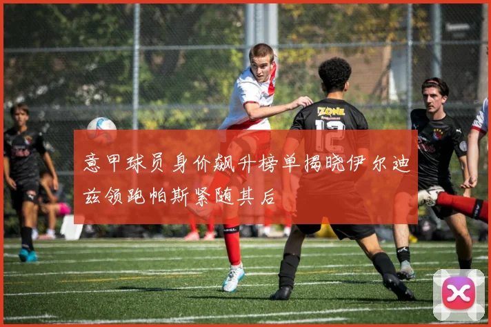 意甲球员身价飙升榜单揭晓伊尔迪兹领跑帕斯紧随其后