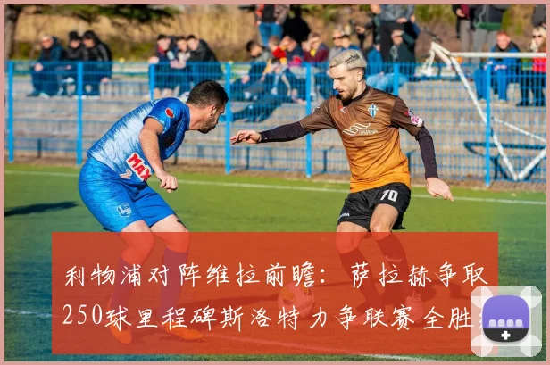 利物浦对阵维拉前瞻：萨拉赫争取250球里程碑斯洛特力争联赛全胜纪录