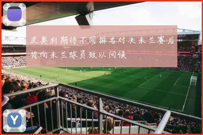 皮奥利期待不同排名对决米兰赛后将向米兰球员致以问候