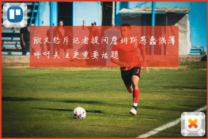 欧文怒斥记者提问詹姆斯愚蠢浅薄呼吁关注更重要话题