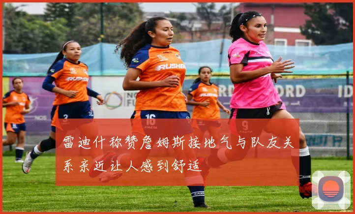 雷迪什称赞詹姆斯接地气与队友关系亲近让人感到舒适
