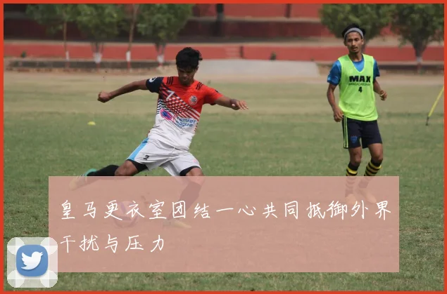 皇马更衣室团结一心共同抵御外界干扰与压力