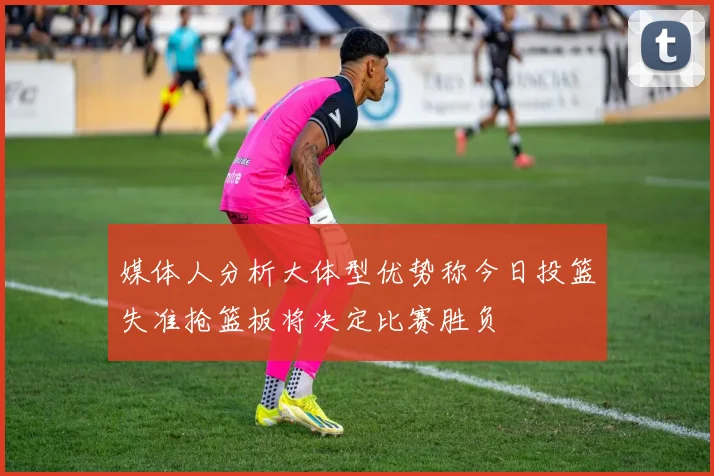 媒体人分析大体型优势称今日投篮失准抢篮板将决定比赛胜负