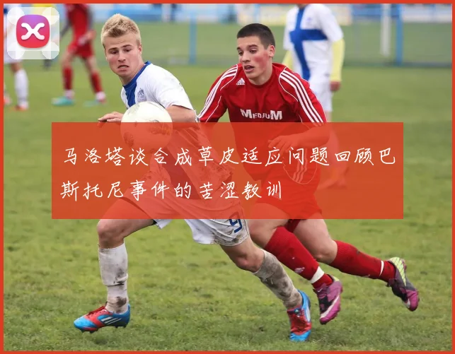 马洛塔谈合成草皮适应问题回顾巴斯托尼事件的苦涩教训