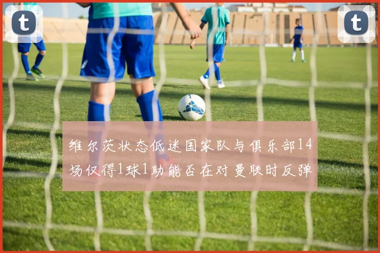 维尔茨状态低迷国家队与俱乐部14场仅得1球1助能否在对曼联时反弹