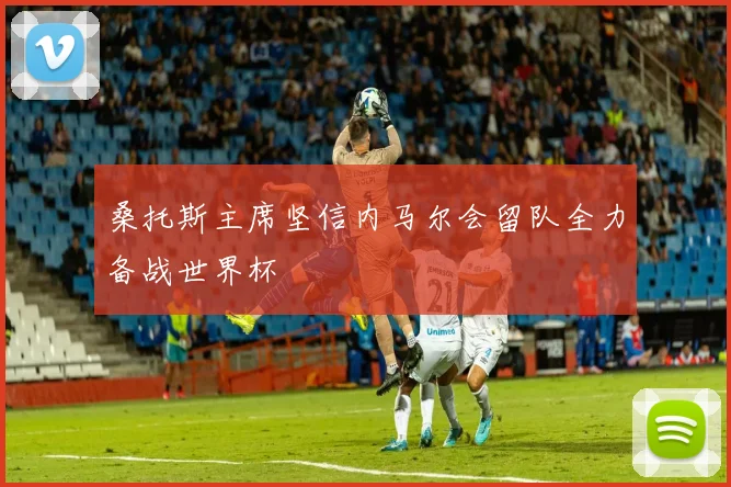 桑托斯主席坚信内马尔会留队全力备战世界杯