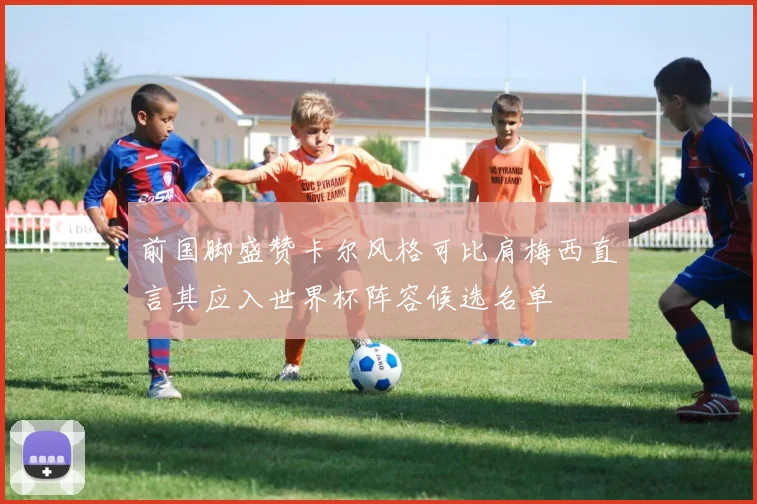 前国脚盛赞卡尔风格可比肩梅西直言其应入世界杯阵容候选名单