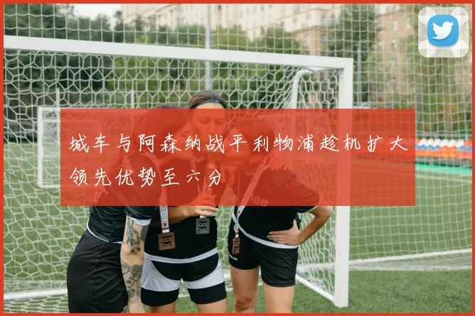 城车与阿森纳战平利物浦趁机扩大领先优势至六分