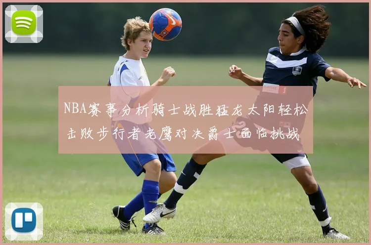 NBA赛事分析骑士战胜猛龙太阳轻松击败步行者老鹰对决爵士面临挑战