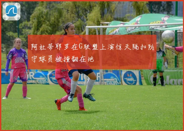 阿杜蒂耶罗在G联盟上演惊天隔扣防守球员被撞翻在地